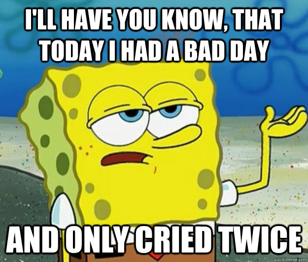 I'll have you know, that today I had a bad day and only cried twice  Tough Spongebob