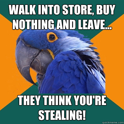 Walk into store, buy nothing and leave... They think you're stealing!  Paranoid Parrot