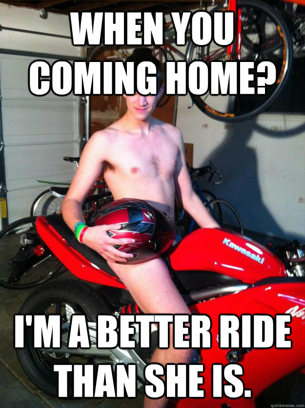 When you coming home? I'm a better ride than she is.  Motorcycle Matt