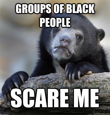 groups of black people scare me  Confession Bear