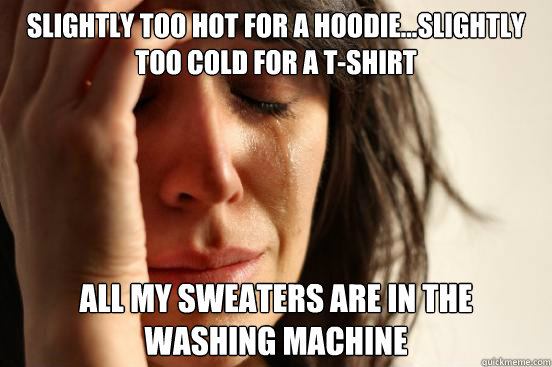 slightly Too hot for a hoodie…slightly too cold for a t-shirt all my sweaters are in the 
washing machine  First World Problems