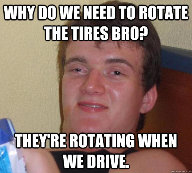 why do we need to rotate the tires bro? They're rotating when we drive.  10 Guy