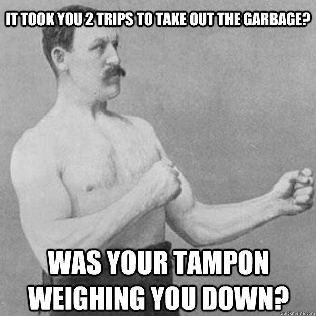 It took you 2 trips to take out the garbage? Was your tampon weighing you down?  overly manly man