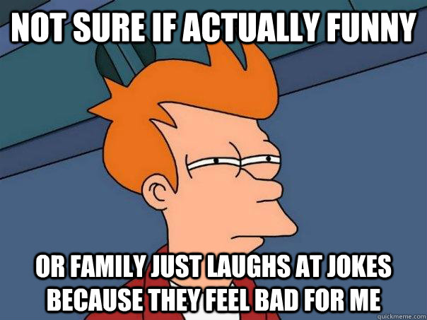 not sure if actually funny or family just laughs at jokes because they feel bad for me  Futurama Fry