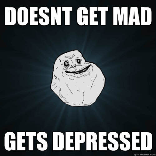 Doesnt get mad Gets depressed  Forever Alone