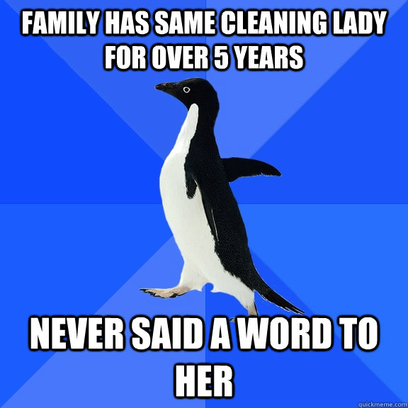 Family has same cleaning lady for over 5 years Never said a word to her  Socially Awkward Penguin