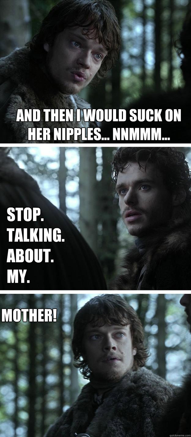 And then i would suck on her nipples... Nnmmm... Stop.
Talking.
About.
My.
 MOTHER!  Unappreciated Theon