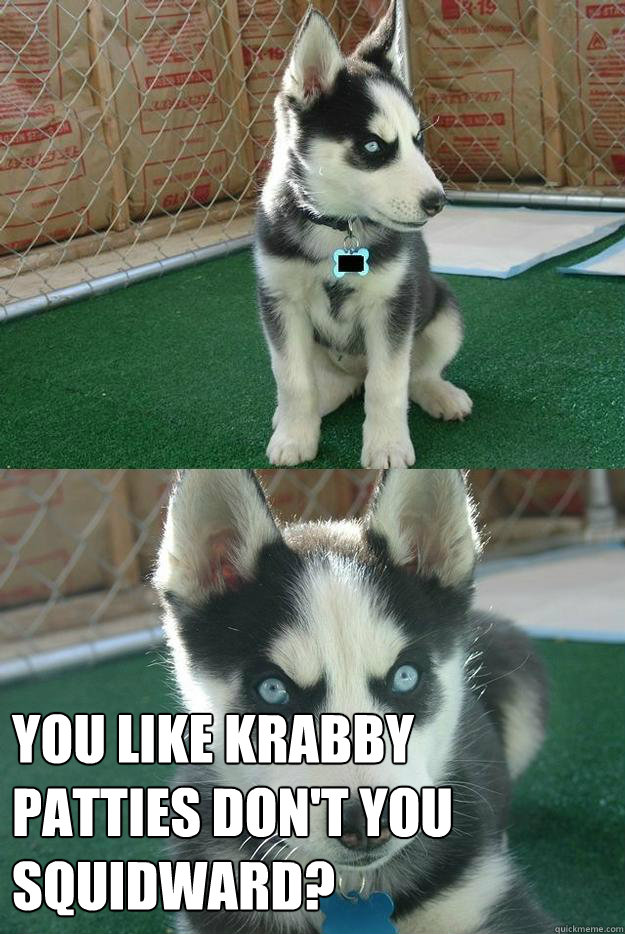 
 YOU LIKE KRABBY PATTIES DON'T YOU SQUIDWARD?  Insanity puppy