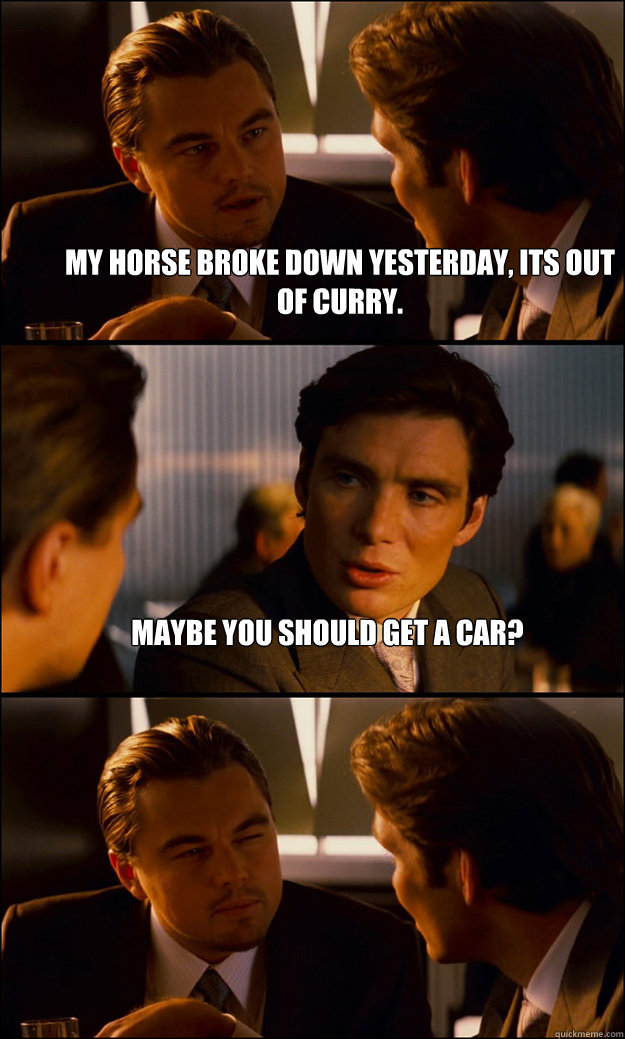 My horse broke down yesterday, its out of curry. Maybe you should get a car?  - My horse broke down yesterday, its out of curry. Maybe you should get a car?   Inception