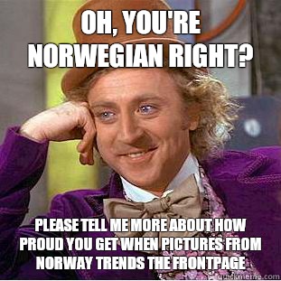 Oh, you're Norwegian right?  Please tell me more about how proud you get when pictures from Norway trends the frontpage  Condescending Wonka
