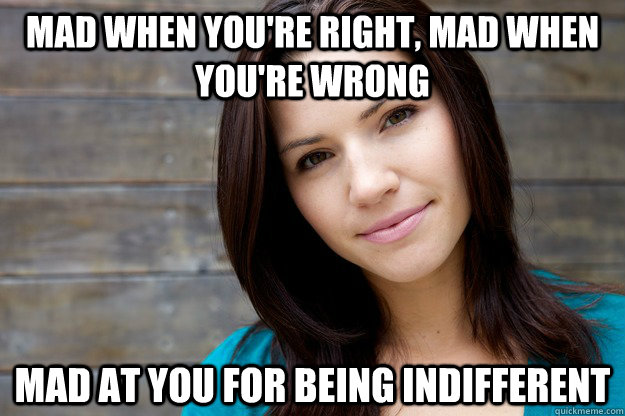 Mad when you're right, Mad when you're wrong Mad at you for being indifferent  Women Logic