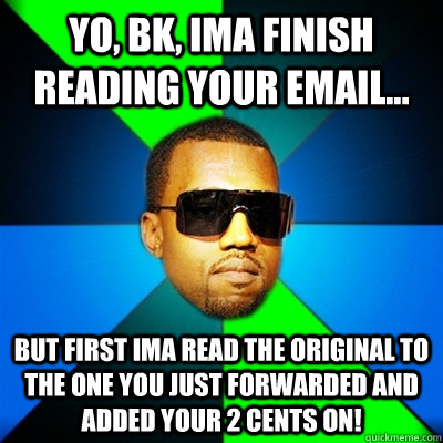 Yo, BK, Ima finish reading your email... But first Ima read the original to the one you just forwarded and added your 2 cents on!  Interrupting Kanye