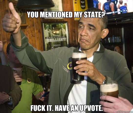 You mentioned my state? Fuck it. Have an upvote.   Upvoting Obama