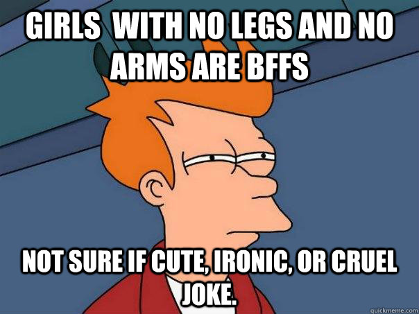 Girls  with no legs and no arms are BFFS Not sure if cute, ironic, or cruel joke. - Girls  with no legs and no arms are BFFS Not sure if cute, ironic, or cruel joke.  Futurama Fry