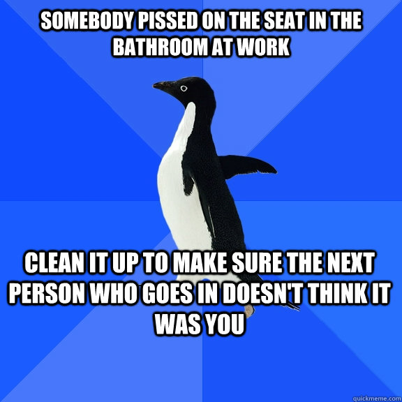 somebody pissed on the seat in the bathroom at work Clean it up to make sure the next person who goes in doesn't think it was you    Socially Awkward Penguin