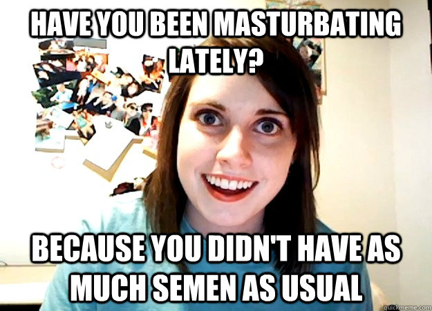 Have you been masturbating lately?  Because you didn't have as much semen as usual  - Have you been masturbating lately?  Because you didn't have as much semen as usual   Overly Attached Girlfriend