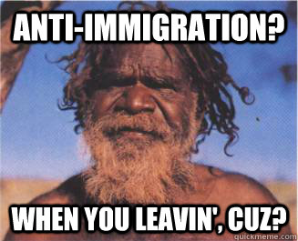 Anti-immigration? WHEN you leavin', cuz?  