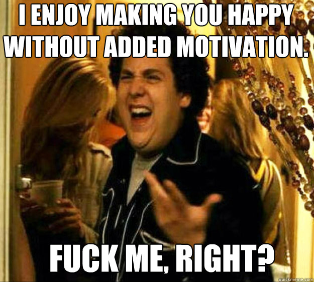 I enjoy making you happy without added motivation. FUCK ME, RIGHT?  Seth from Superbad