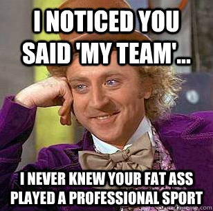 I noticed you said 'my team'... I never knew your fat ass played a professional sport  Condescending Wonka
