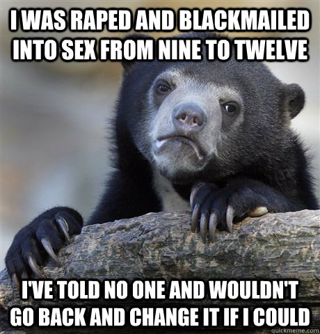 I was raped and blackmailed into sex from nine to twelve I've told no one and wouldn't go back and change it if i could  Confession Bear