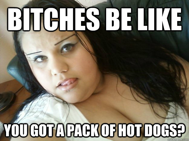 bitches be like you got a pack of hot dogs?  