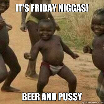 It's Friday niggas! beer and pussy  Its friday niggas