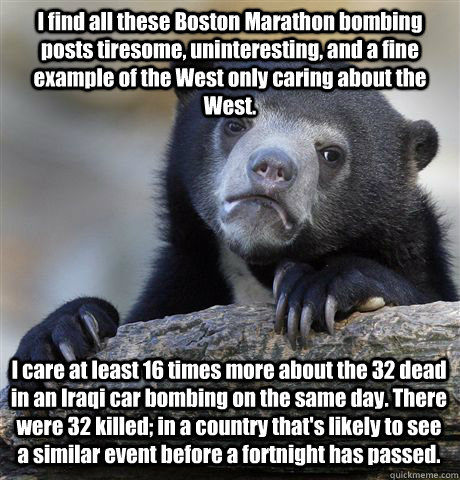 I find all these Boston Marathon bombing posts tiresome, uninteresting, and a fine example of the West only caring about the West. I care at least 16 times more about the 32 dead in an Iraqi car bombing on the same day. There were 32 killed; in a country  - I find all these Boston Marathon bombing posts tiresome, uninteresting, and a fine example of the West only caring about the West. I care at least 16 times more about the 32 dead in an Iraqi car bombing on the same day. There were 32 killed; in a country   Confession Bear