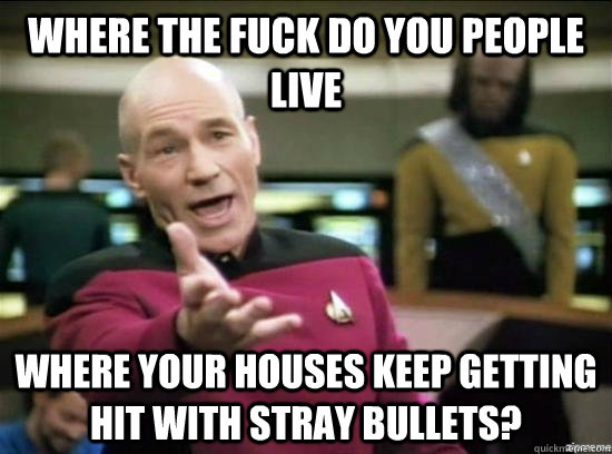 Where the fuck do you people live Where your houses keep getting hit with stray bullets?  Annoyed Picard HD