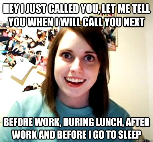 Hey I just called you, let me tell you when I will call you next Before work, during lunch, after work and before I go to sleep  Overly Attached Girlfriend