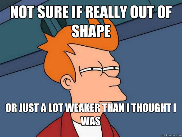 Not sure if really out of shape or just a lot weaker than i thought i was  Futurama Fry
