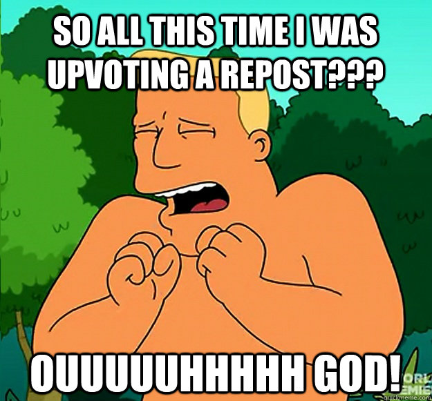 so all this time i was upvoting a repost??? ouuuuuhhhhh god!  