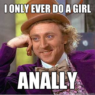 I only ever do a girl Anally  Creepy Wonka