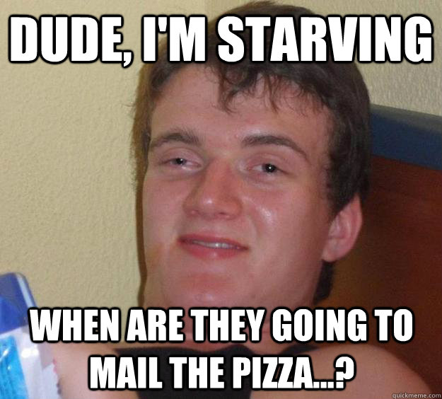Dude, I'm starving When are they going to mail the pizza...?  10 Guy