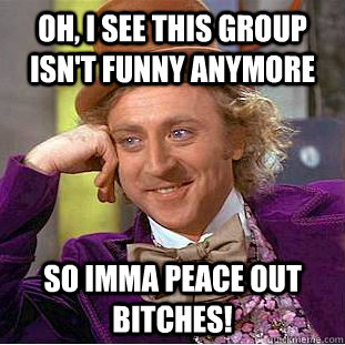 Oh, I see this group isn't funny anymore So Imma peace out bitches!   Condescending Wonka