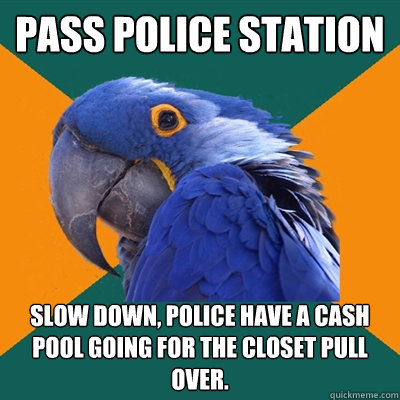 PASS police station Slow down, police have a cash pool going for the closet pull over.  Paranoid Parrot