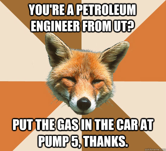 You're a petroleum engineer from ut? Put the gas in the car at pump 5, thanks.  Condescending Fox