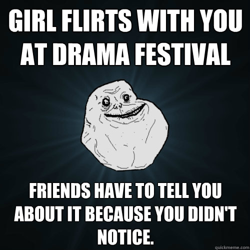 Girl flirts with you at drama festival Friends have to tell you about it because you didn't notice.  Forever Alone