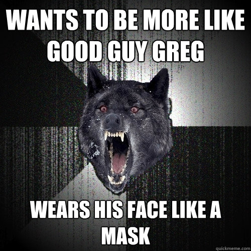 Wants to be more like Good Guy Greg Wears his face like a mask  Insanity Wolf