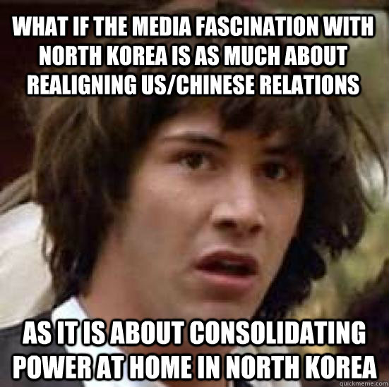What if the media fascination with North Korea is as much about realigning US/Chinese relations As it is about consolidating power at home in North Korea  conspiracy keanu