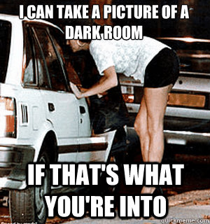 I can take a picture of a dark room If that's what you're into  Karma Whore