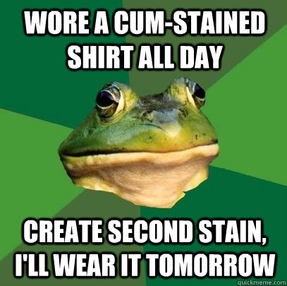 wore a cum-stained shirt all day create second stain, i'll wear it tomorrow  Foul Bachelor Frog