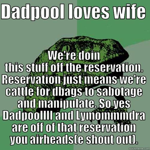 DADPOOL LOVES WIFE  WE'RE DOIN THIS STUFF OFF THE RESERVATION. RESERVATION JUST MEANS WE'RE CATTLE FOR DBAGS TO SABOTAGE AND MANIPULATE. SO YES DADPOOLLLL AND LYMOMMMDRA ARE OFF OF THAT RESERVATION YOU AIRHEADS(E SHOUT OUT). Philosoraptor