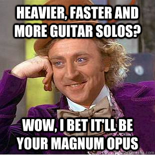 Heavier, faster and more guitar solos? Wow, I bet it'll be your magnum opus  Creepy Wonka