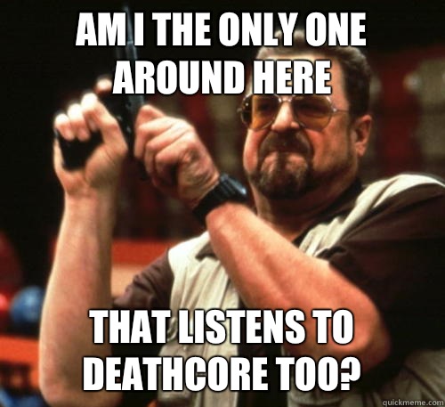 Am i the only one around here That listens to deathcore too?  Am I The Only One Around Here