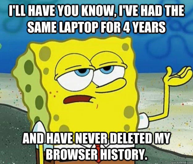 I'll have you know, I've had the same laptop for 4 years and have never deleted my browser history. - I'll have you know, I've had the same laptop for 4 years and have never deleted my browser history.  Tough Spongebob