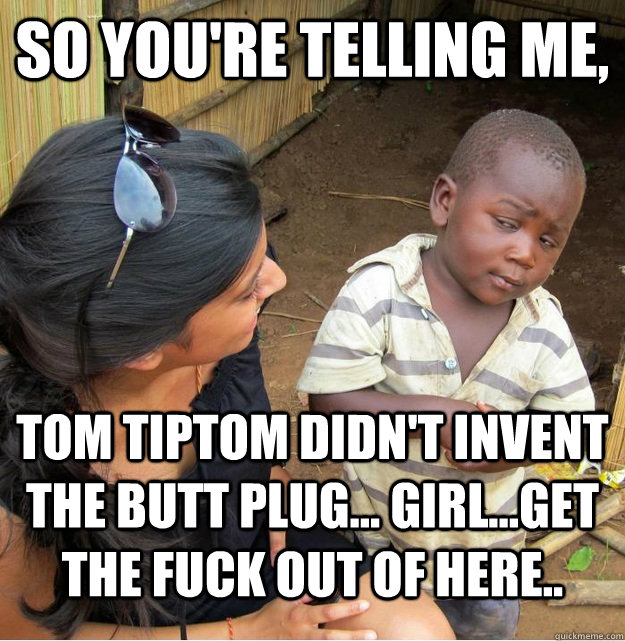 So you're telling me, Tom Tiptom didn't invent the butt plug... Girl...get the fuck out of here..   Skeptical Third World Kid