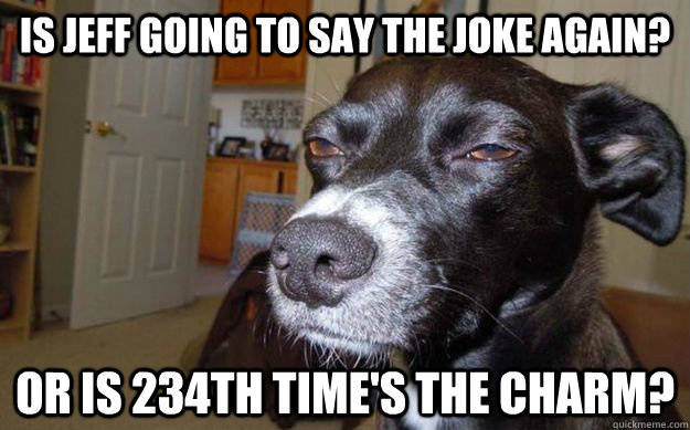Is jeff going to say the joke again? or is 234th time's the charm?  Skeptical Mutt
