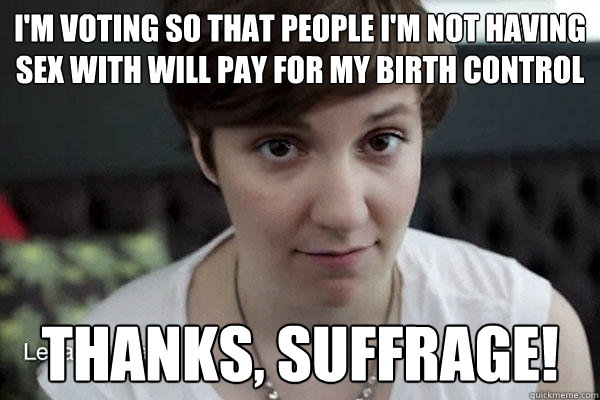 i'm voting so that people i'm not having sex with will pay for my birth control Thanks, suffrage!   thanks suffrage