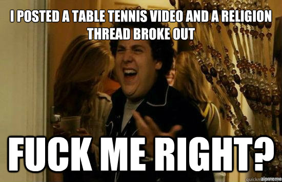 I posted a table tennis video and a religion thread broke out Fuck me right?  Jonah Hill - Fuck me right