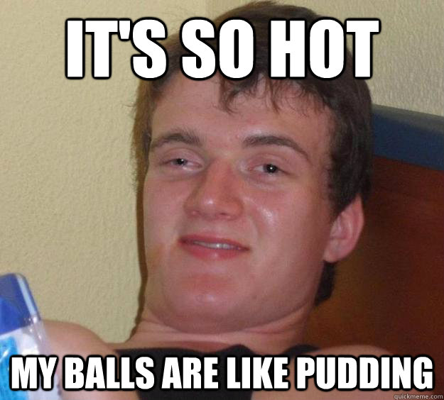 It's so hot My balls are like pudding.